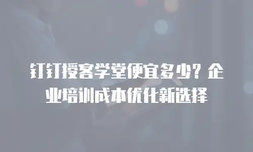 钉钉授客学堂便宜多少？企业培训成本优化新选择