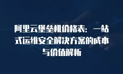 阿里云堡垒机价格表：一站式运维安全解决方案的成本与价值解析
