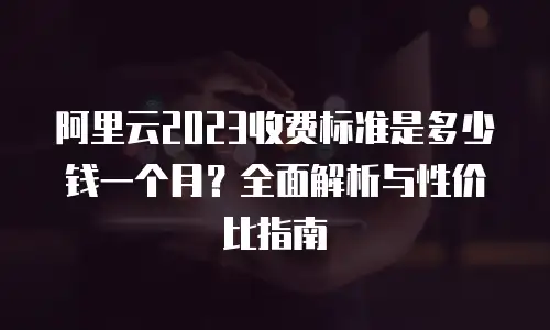 阿里云2023收费标准是多少钱一个月？全面解析与性价比指南
