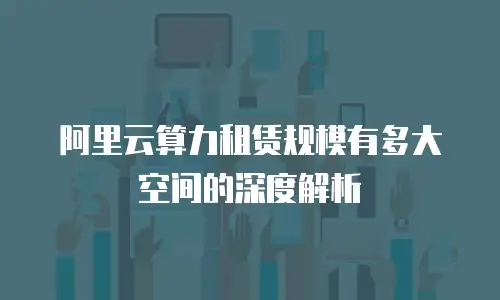 阿里云算力租赁规模有多大空间的深度解析