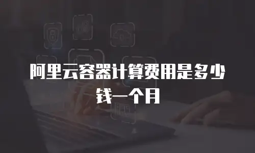 阿里云容器计算费用是多少钱一个月