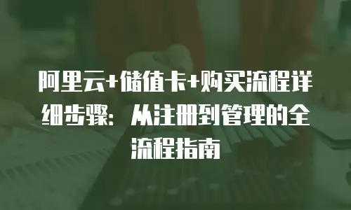 阿里云+储值卡+购买流程详细步骤：从注册到管理的全流程指南