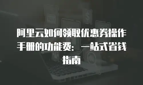 阿里云如何领取优惠券操作手册的功能费：一站式省钱指南