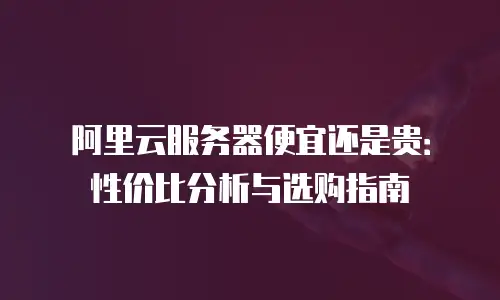 阿里云服务器便宜还是贵：性价比分析与选购指南