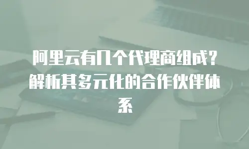 阿里云有几个代理商组成？解析其多元化的合作伙伴体系