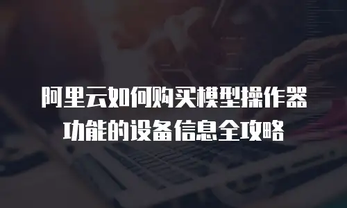 阿里云如何购买模型操作器功能的设备信息全攻略