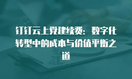 钉钉云上党建续费：数字化转型中的成本与价值平衡之道
