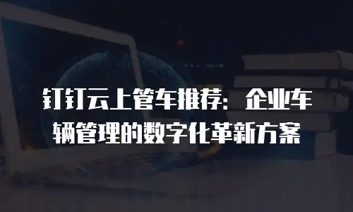 钉钉云上管车推荐：企业车辆管理的数字化革新方案