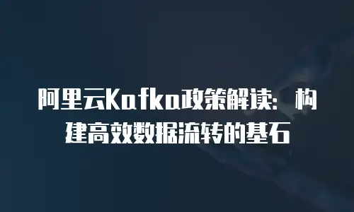 阿里云Kafka政策解读：构建高效数据流转的基石
