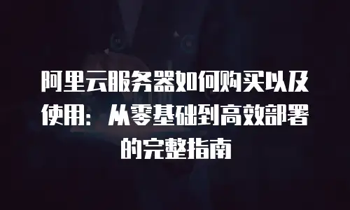 阿里云服务器如何购买以及使用：从零基础到高效部署的完整指南