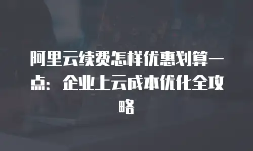 阿里云续费怎样优惠划算一点：企业上云成本优化全攻略