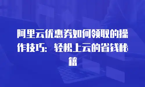 阿里云优惠券如何领取的操作技巧：轻松上云的省钱秘籍