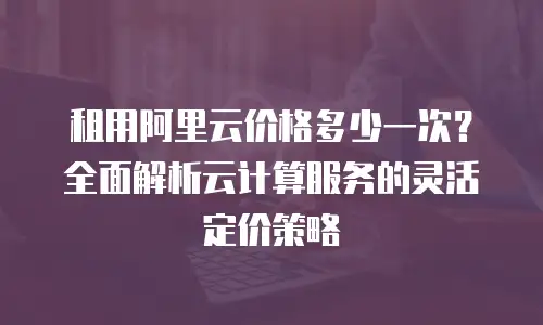 租用阿里云价格多少一次？全面解析云计算服务的灵活定价策略