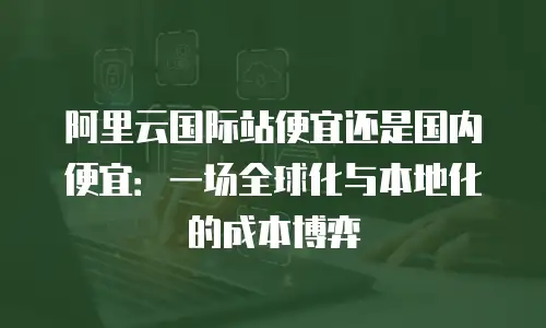 阿里云国际站便宜还是国内便宜：一场全球化与本地化的成本博弈