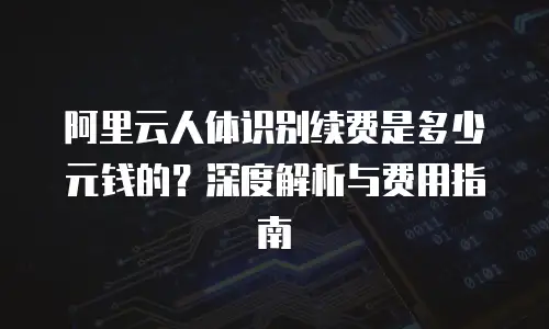 阿里云人体识别续费是多少元钱的？深度解析与费用指南