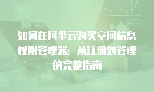 如何在阿里云购买空间信息权限管理器：从注册到管理的完整指南