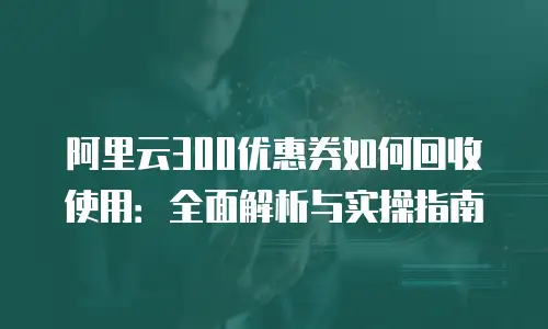 阿里云300优惠券如何回收使用：全面解析与实操指南