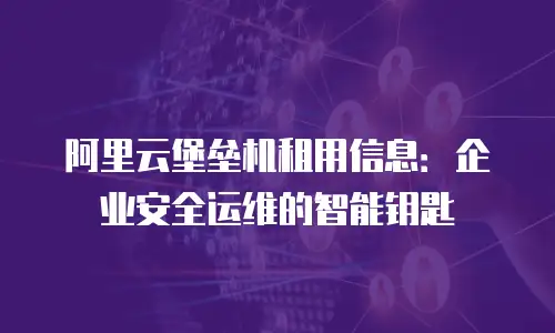 阿里云堡垒机租用信息：企业安全运维的智能钥匙