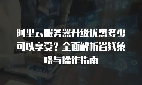 阿里云服务器升级优惠多少可以享受？全面解析省钱策略与操作指南