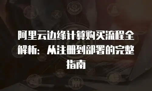 阿里云边缘计算购买流程全解析：从注册到部署的完整指南