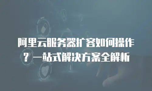 阿里云服务器扩容如何操作？一站式解决方案全解析