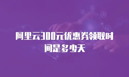 阿里云300元优惠券领取时间是多少天