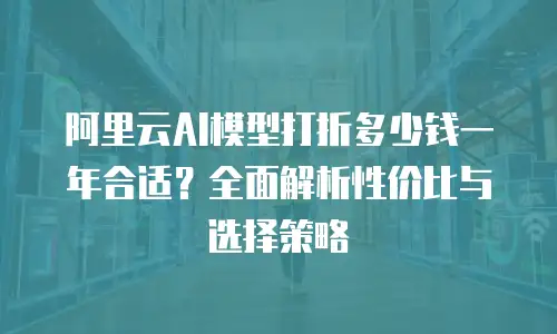阿里云AI模型打折多少钱一年合适？全面解析性价比与选择策略