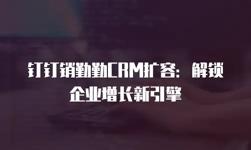 钉钉销勤勤CRM扩容：解锁企业增长新引擎
