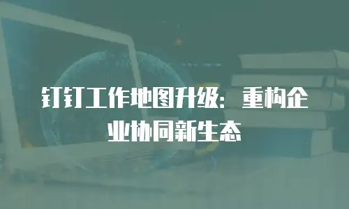 钉钉工作地图升级：重构企业协同新生态