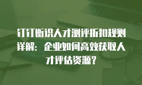 钉钉衡识人才测评折扣规则详解：企业如何高效获取人才评估资源？