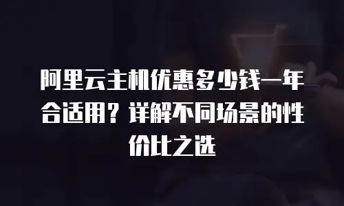 阿里云主机优惠多少钱一年合适用？详解不同场景的性价比之选