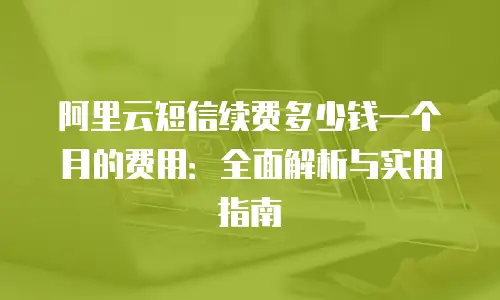 阿里云短信续费多少钱一个月的费用：全面解析与实用指南