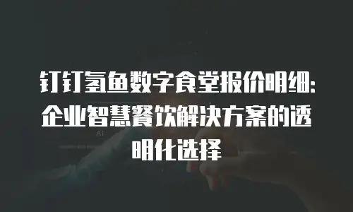 钉钉氢鱼数字食堂报价明细：企业智慧餐饮解决方案的透明化选择