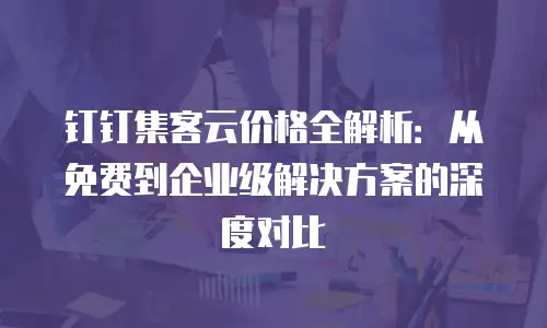 钉钉集客云价格全解析：从免费到企业级解决方案的深度对比