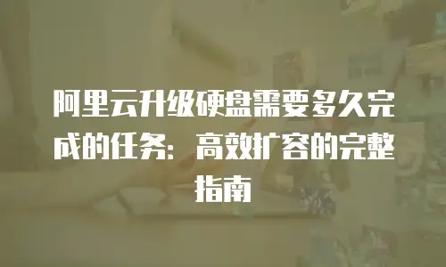 阿里云升级硬盘需要多久完成的任务：高效扩容的完整指南