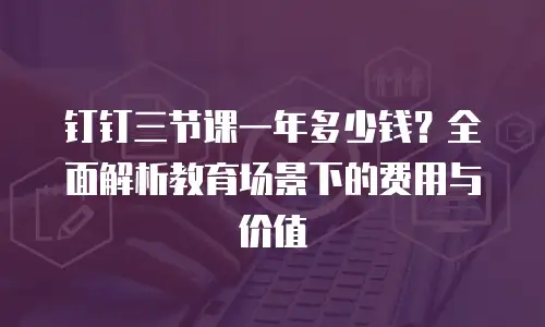 钉钉三节课一年多少钱？全面解析教育场景下的费用与价值