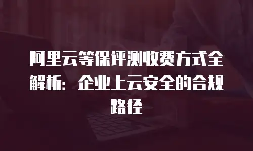 阿里云等保评测收费方式全解析：企业上云安全的合规路径