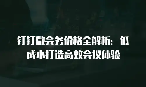 钉钉微会务价格全解析：低成本打造高效会议体验