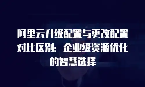 阿里云升级配置与更改配置对比区别：企业级资源优化的智慧选择