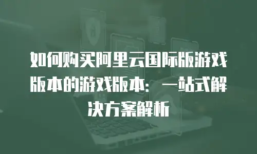 如何购买阿里云国际版游戏版本的游戏版本：一站式解决方案解析