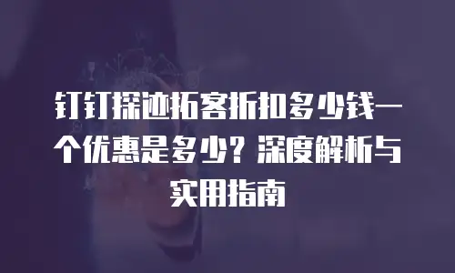 钉钉探迹拓客折扣多少钱一个优惠是多少？深度解析与实用指南