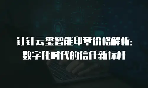 钉钉云玺智能印章价格解析：数字化时代的信任新标杆
