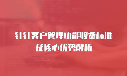 钉钉客户管理功能收费标准及核心优势解析