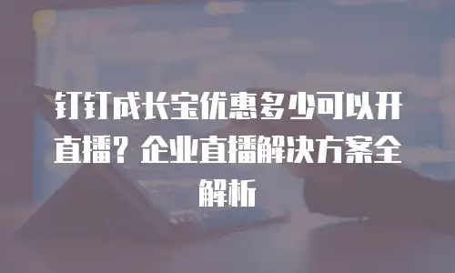 钉钉成长宝优惠多少可以开直播？企业直播解决方案全解析