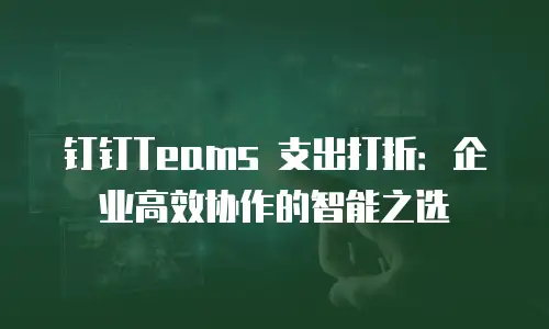 钉钉Teams 支出打折：企业高效协作的智能之选