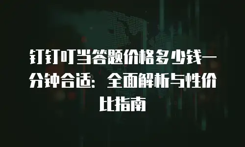 钉钉叮当答题价格多少钱一分钟合适：全面解析与性价比指南