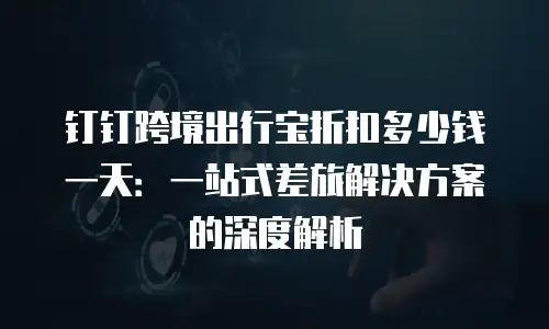 钉钉跨境出行宝折扣多少钱一天：一站式差旅解决方案的深度解析