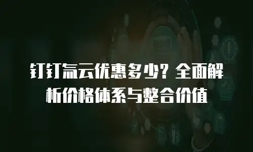 钉钉氚云优惠多少？全面解析价格体系与整合价值