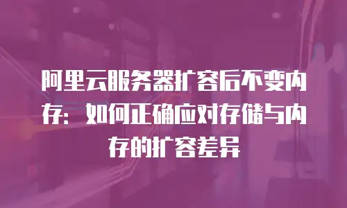 阿里云服务器扩容后不变内存：如何正确应对存储与内存的扩容差异