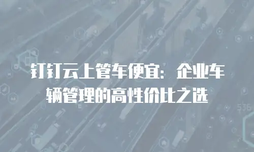 钉钉云上管车便宜：企业车辆管理的高性价比之选
